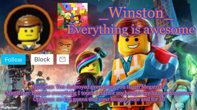 Winston's Lego movie temp | Optimus: You destroyed everything you touch Megatron 
Megatron: because everything I touch I full for my hunger my hunger for power
Optimus: no I’m gonna end your hunger once and for all | image tagged in winston's lego movie temp | made w/ Imgflip meme maker