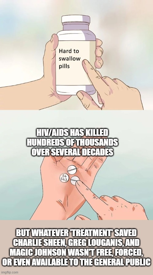 Hard To Swallow Pills Meme | HIV/AIDS HAS KILLED HUNDREDS OF THOUSANDS OVER SEVERAL DECADES; BUT WHATEVER 'TREATMENT' SAVED CHARLIE SHEEN, GREG LOUGANIS, AND MAGIC JOHNSON WASN'T FREE, FORCED, OR EVEN AVAILABLE TO THE GENERAL PUBLIC | image tagged in memes,hard to swallow pills | made w/ Imgflip meme maker