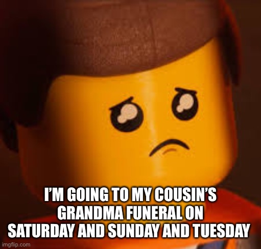 Sad Emmet | I’M GOING TO MY COUSIN’S GRANDMA FUNERAL ON SATURDAY AND SUNDAY AND TUESDAY | image tagged in sad emmet | made w/ Imgflip meme maker