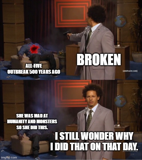 Broken's reason | BROKEN; ALL-FIVE OUTBREAK 500 YEARS AGO; SHE WAS MAD AT HUMANITY AND MONSTERS SO SHE DID THIS. I STILL WONDER WHY I DID THAT ON THAT DAY. | image tagged in memes,who killed hannibal,the-broken,all-stars-story-mode | made w/ Imgflip meme maker