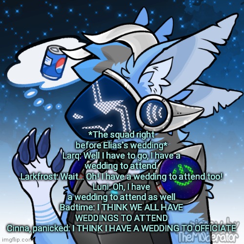 Elias the protogen | *The squad right before Elias's wedding*
Larq: Well I have to go, I have a wedding to attend.
Larkfrost: Wait... Oh! I have a wedding to attend too!
Luni: Oh, I have a wedding to attend as well
Badtime: I THINK WE ALL HAVE WEDDINGS TO ATTEND
Cinna, panicked: I THINK I HAVE A WEDDING TO OFFICIATE | image tagged in elias the protogen | made w/ Imgflip meme maker