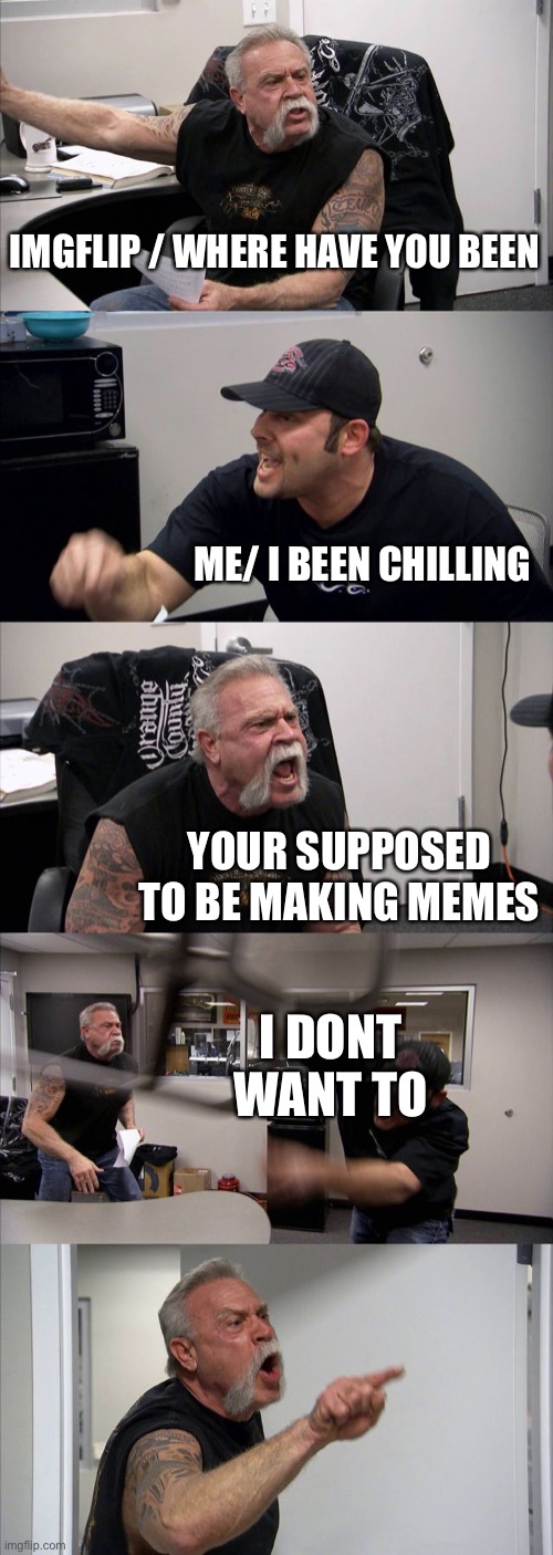 I’m back | IMGFLIP / WHERE HAVE YOU BEEN; ME/ I BEEN CHILLING; YOUR SUPPOSED TO BE MAKING MEMES; I DONT WANT TO | image tagged in memes,american chopper argument | made w/ Imgflip meme maker