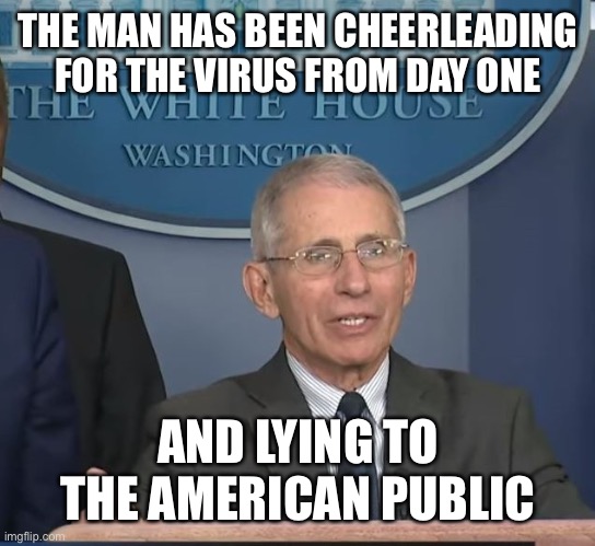 Dr Fauci | THE MAN HAS BEEN CHEERLEADING FOR THE VIRUS FROM DAY ONE AND LYING TO THE AMERICAN PUBLIC | image tagged in dr fauci | made w/ Imgflip meme maker