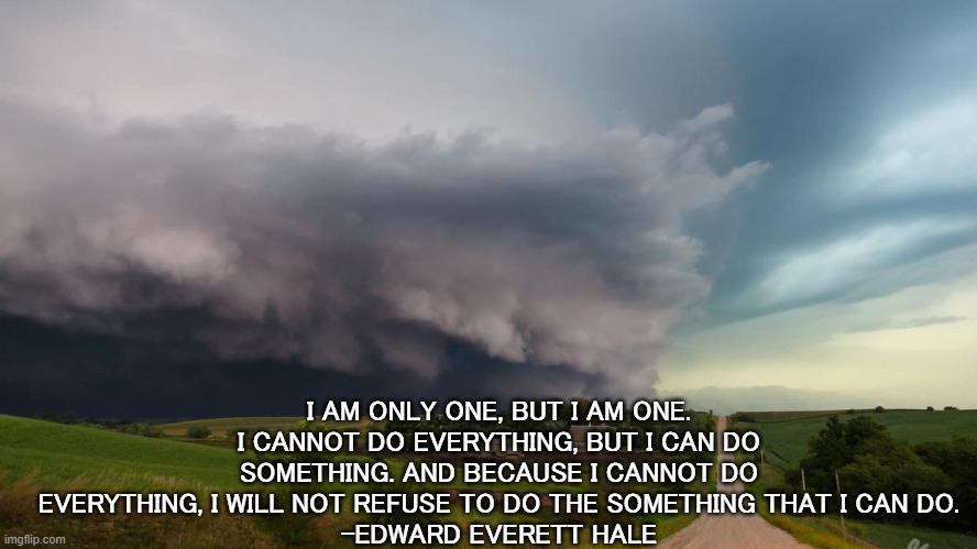 courage | I AM ONLY ONE, BUT I AM ONE. I CANNOT DO EVERYTHING, BUT I CAN DO SOMETHING. AND BECAUSE I CANNOT DO EVERYTHING, I WILL NOT REFUSE TO DO THE SOMETHING THAT I CAN DO.
-EDWARD EVERETT HALE | image tagged in inspirational quote | made w/ Imgflip meme maker