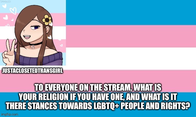 JustAClosetedTransGirl Announcement Board | TO EVERYONE ON THE STREAM, WHAT IS YOUR RELIGION IF YOU HAVE ONE, AND WHAT IS IT THERE STANCES TOWARDS LGBTQ+ PEOPLE AND RIGHTS? | image tagged in justaclosetedtransgirl announcement board,serious,religion | made w/ Imgflip meme maker