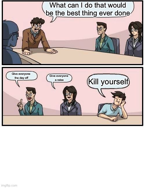 Boardroom Meeting Suggestion | What can I do that would be the best thing ever done; Give everyone 
the day off; Give everyone 
a raise; Kill yourself | image tagged in memes,boardroom meeting suggestion | made w/ Imgflip meme maker