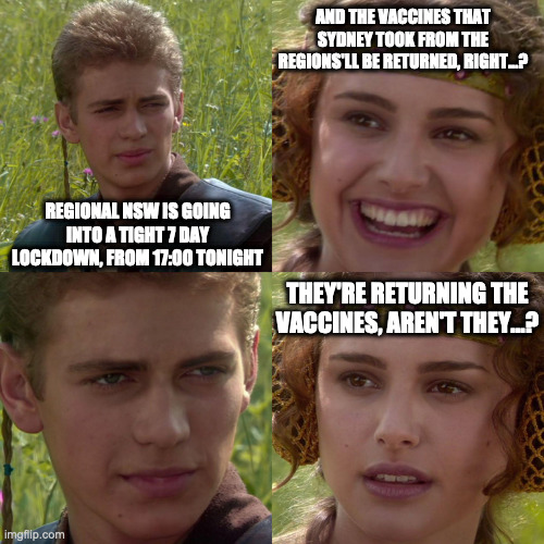 NSW Regional Lockdown Imminent | AND THE VACCINES THAT SYDNEY TOOK FROM THE REGIONS'LL BE RETURNED, RIGHT...? REGIONAL NSW IS GOING INTO A TIGHT 7 DAY LOCKDOWN, FROM 17:00 TONIGHT; THEY'RE RETURNING THE VACCINES, AREN'T THEY...? | image tagged in covid19 | made w/ Imgflip meme maker