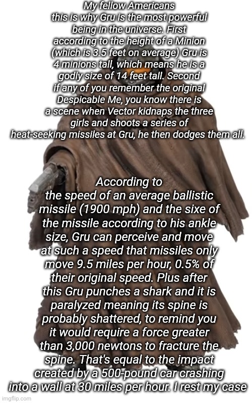 Snuggy Chief | My fellow Americans this is why Gru is the most powerful being in the universe. First according to the height of a Minion (which is 3.5 feet on average) Gru is 4 minions tall, which means he is a godly size of 14 feet tall. Second if any of you remember the original Despicable Me, you know there is a scene when Vector kidnaps the three girls and shoots a series of heat-seeking missiles at Gru, he then dodges them all. According to the speed of an average ballistic missile (1900 mph) and the sixe of the missile according to his ankle size, Gru can perceive and move at such a speed that missiles only move 9.5 miles per hour, 0.5% of their original speed. Plus after this Gru punches a shark and it is paralyzed meaning its spine is probably shattered, to remind you it would require a force greater than 3,000 newtons to fracture the spine. That's equal to the impact created by a 500-pound car crashing into a wall at 30 miles per hour. I rest my case | image tagged in snuggy chief | made w/ Imgflip meme maker