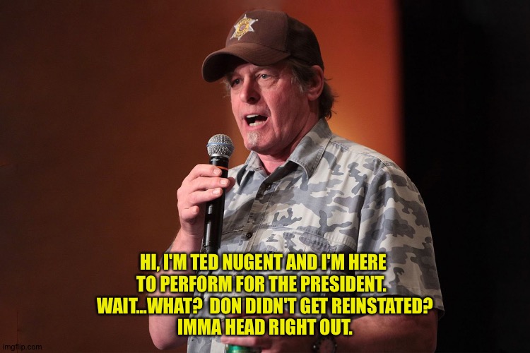 Ted is cancelled | HI, I'M TED NUGENT AND I'M HERE 
TO PERFORM FOR THE PRESIDENT.  
WAIT...WHAT?  DON DIDN'T GET REINSTATED?
IMMA HEAD RIGHT OUT. | image tagged in ted nugent | made w/ Imgflip meme maker