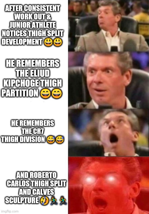 Work out inspiration | AFTER CONSISTENT WORK OUT & JUNIOR ATHLETE NOTICES THIGH SPLIT DEVELOPMENT 😃😃; HE REMEMBERS THE ELIUD KIPCHOGE THIGH PARTITION 😄😄; HE REMEMBERS THE CR7 THIGH DIVISION 😅😅; AND ROBERTO CARLOS THIGH SPLIT AND CALVES SCULPTURE 🤣🏃‍♂️🏃‍♂️ | image tagged in mr mcmahon reaction | made w/ Imgflip meme maker