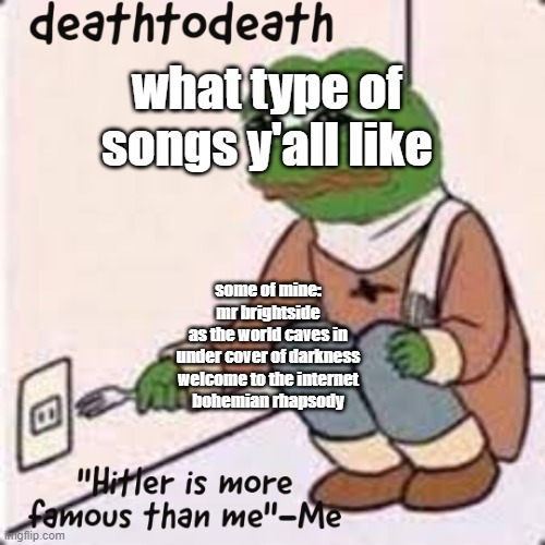 deathtodeath template | what type of songs y'all like; some of mine:

mr brightside
as the world caves in
under cover of darkness
welcome to the internet
bohemian rhapsody | image tagged in deathtodeath template | made w/ Imgflip meme maker