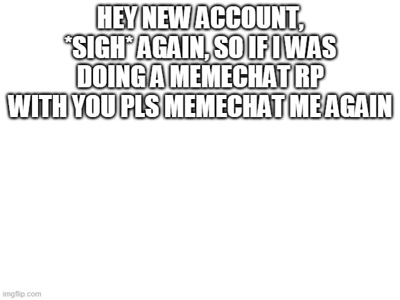 Blank White Template | HEY NEW ACCOUNT, *SIGH* AGAIN, SO IF I WAS DOING A MEMECHAT RP WITH YOU PLS MEMECHAT ME AGAIN | image tagged in blank white template | made w/ Imgflip meme maker