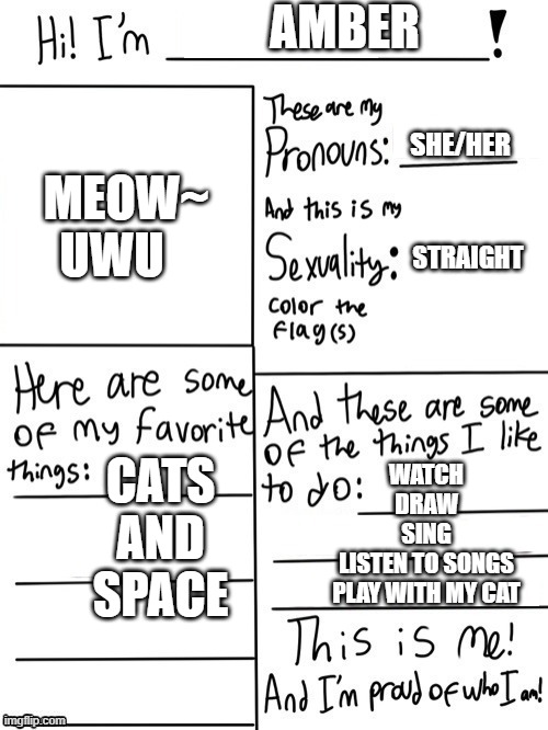 All about Me =) | AMBER; SHE/HER; MEOW~
UWU; STRAIGHT; CATS
AND
SPACE; WATCH
DRAW
SING
LISTEN TO SONGS
PLAY WITH MY CAT | image tagged in hello | made w/ Imgflip meme maker