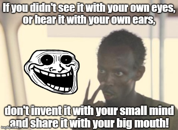 share it with your big mouth! | If you didn't see it with your own eyes,
or hear it with your own ears, don't invent it with your small mind
and share it with your big mouth! | image tagged in memes,quotes | made w/ Imgflip meme maker