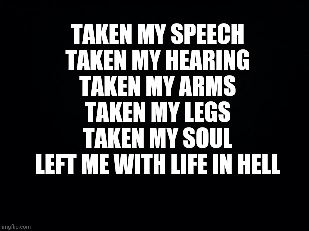 Guess the lyrics | TAKEN MY SPEECH
TAKEN MY HEARING
TAKEN MY ARMS
TAKEN MY LEGS
TAKEN MY SOUL
LEFT ME WITH LIFE IN HELL | image tagged in black background | made w/ Imgflip meme maker