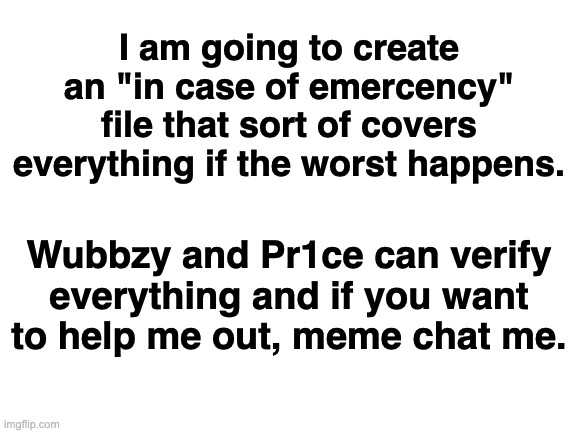 Note: I'm not sure if I want the file to be accessible for everyone. Not sure, we'll see how it goes | I am going to create an "in case of emercency" file that sort of covers everything if the worst happens. Wubbzy and Pr1ce can verify everything and if you want to help me out, meme chat me. | image tagged in blank white template,memes,unfunny | made w/ Imgflip meme maker