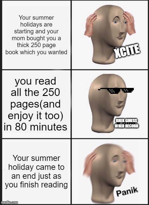 80 minute summer holiday | Your summer holidays are starting and your mom bought you a thick 250 page book which you wanted; XCITE; you read all the 250 pages(and enjoy it too) in 80 minutes; BREK GINESS WRLD RECORD; Your summer holiday came to an end just as you finish reading | image tagged in memes,panik kalm panik | made w/ Imgflip meme maker