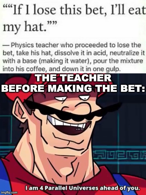 Very big brain. | THE TEACHER BEFORE MAKING THE BET: | image tagged in im 4 parrelel universes ahead of you,memes,unfunny | made w/ Imgflip meme maker