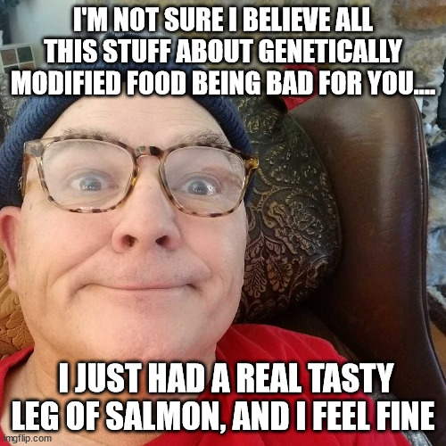 Durl Earl | I'M NOT SURE I BELIEVE ALL THIS STUFF ABOUT GENETICALLY MODIFIED FOOD BEING BAD FOR YOU.... I JUST HAD A REAL TASTY LEG OF SALMON, AND I FEEL FINE | image tagged in durl earl | made w/ Imgflip meme maker