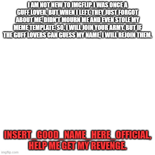 please | I AM NOT NEW TO IMGFLIP. I WAS ONCE A GUFF LOVER. BUT WHEN I LEFT, THEY JUST FORGOT ABOUT ME, DIDN'T MOURN ME AND EVEN STOLE MY MEME TEMPLATE. SO, I WILL JOIN YOUR ARMY. BUT IF THE GUFF LOVERS CAN GUESS MY NAME, I WILL REJOIN THEM. INSERT_GOOD_NAME_HERE_OFFICIAL, HELP ME GET MY REVENGE. | image tagged in memes,blank transparent square | made w/ Imgflip meme maker