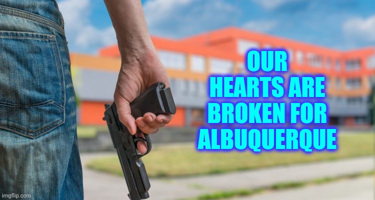 Third Day Of School | OUR HEARTS ARE BROKEN FOR ALBUQUERQUE | image tagged in school shooting,memes,active shooter,domestic terrorists,terrorists,it's a sad day in the neighborhood | made w/ Imgflip meme maker