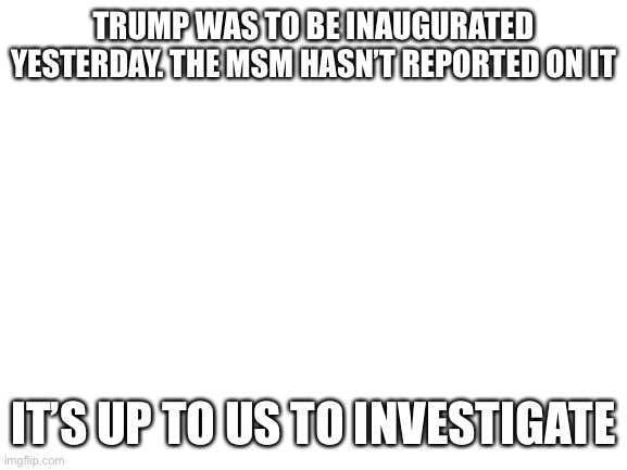 its up 2 us patriots everyone who loves this country help me find out if trump is presidient. | TRUMP WAS TO BE INAUGURATED YESTERDAY. THE MSM HASN’T REPORTED ON IT; IT’S UP TO US TO INVESTIGATE | image tagged in blank white template,trump inauguration,mike lindell,patriots,help,me | made w/ Imgflip meme maker