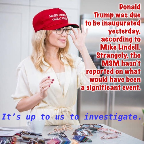 It’s up to us now to figure out what the hell happened yesterday. Approach with an open mind & don’t trust everything you read. | Donald Trump was due to be inaugurated yesterday, according to Mike Lindell. Strangely, the MSM hasn’t reported on what would have been a significant event. It’s up to us to investigate. | image tagged in maga kylie,mike lindell,trump inauguration,msm,msm lies,conspiracy theories | made w/ Imgflip meme maker