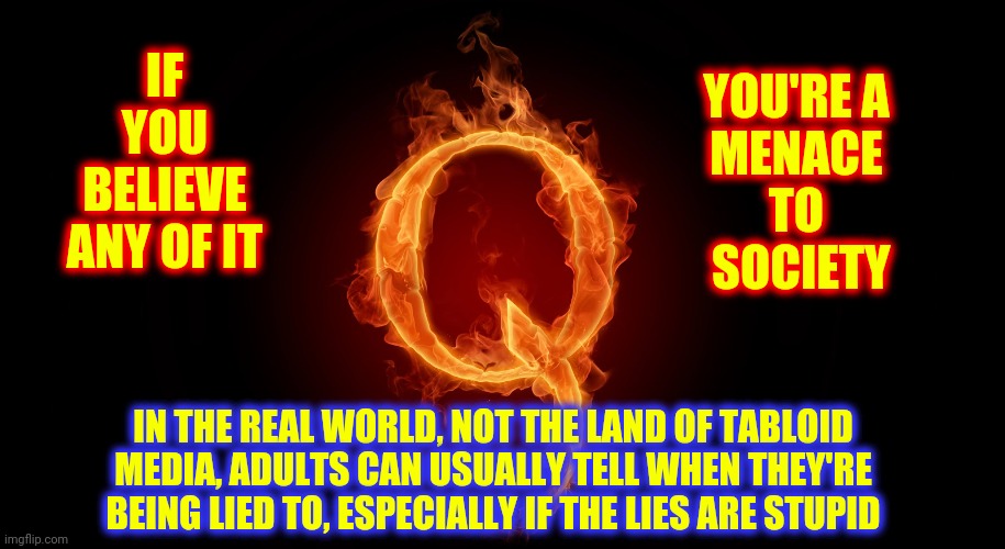 I Think "Q" Is A Democrat | IF YOU BELIEVE ANY OF IT; YOU'RE A
 MENACE 
TO
 SOCIETY; IN THE REAL WORLD, NOT THE LAND OF TABLOID MEDIA, ADULTS CAN USUALLY TELL WHEN THEY'RE BEING LIED TO, ESPECIALLY IF THE LIES ARE STUPID | image tagged in qanon,memes,stupid people,special kind of stupid,you're not just wrong your stupid,trumpublican terrorists | made w/ Imgflip meme maker