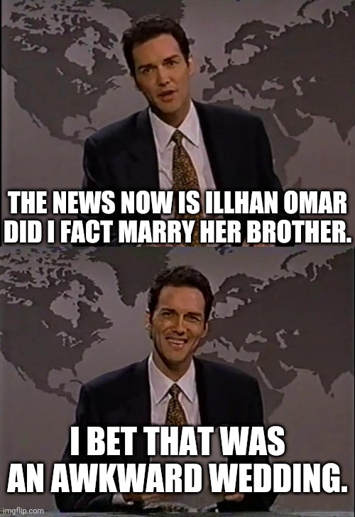 Illhan Omar married her brother | THE NEWS NOW IS ILLHAN OMAR DID I FACT MARRY HER BROTHER. I BET THAT WAS AN AWKWARD WEDDING. | image tagged in illhan omar,married,brother,norm macdonald | made w/ Imgflip meme maker