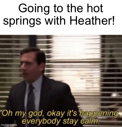 Oh my god,okay it's happening,everybody stay calm | Going to the hot springs with Heather! | image tagged in oh my god okay it's happening everybody stay calm | made w/ Imgflip meme maker