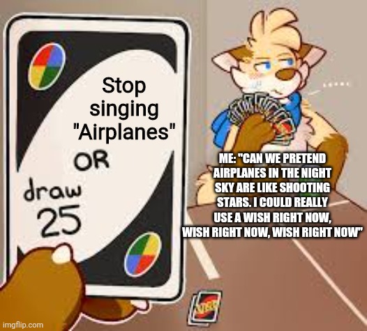 You can't stop meeeeee!!~ | Stop singing "Airplanes"; ME: "CAN WE PRETEND AIRPLANES IN THE NIGHT SKY ARE LIKE SHOOTING STARS. I COULD REALLY USE A WISH RIGHT NOW, WISH RIGHT NOW, WISH RIGHT NOW" | image tagged in furry draw 25,mordetwi,songs | made w/ Imgflip meme maker