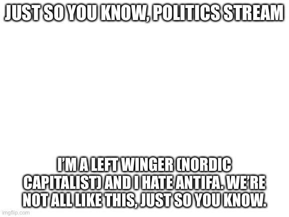 Blank White Template | JUST SO YOU KNOW, POLITICS STREAM; I’M A LEFT WINGER (NORDIC CAPITALIST) AND I HATE ANTIFA. WE’RE NOT ALL LIKE THIS, JUST SO YOU KNOW. | image tagged in blank white template | made w/ Imgflip meme maker