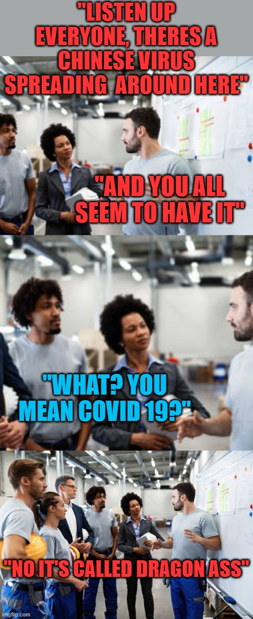 QUIT DRAGGIN ASS AND GET MOVING |  "LISTEN UP EVERYONE, THERES A CHINESE VIRUS SPREADING  AROUND HERE"; "AND YOU ALL SEEM TO HAVE IT"; "WHAT? YOU MEAN COVID 19?"; "NO IT'S CALLED DRAGON ASS" | image tagged in work,coworkers,covid-19,lazy | made w/ Imgflip meme maker