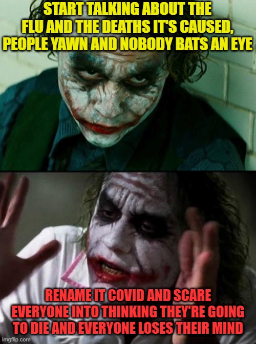 That clown said WHAT! | START TALKING ABOUT THE FLU AND THE DEATHS IT'S CAUSED, PEOPLE YAWN AND NOBODY BATS AN EYE; RENAME IT COVID AND SCARE EVERYONE INTO THINKING THEY'RE GOING TO DIE AND EVERYONE LOSES THEIR MIND | image tagged in joker sending a message | made w/ Imgflip meme maker