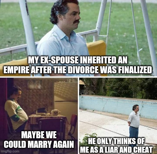 Sad Pablo Escobar Meme | MY EX-SPOUSE INHERITED AN EMPIRE AFTER THE DIVORCE WAS FINALIZED MAYBE WE COULD MARRY AGAIN HE ONLY THINKS OF ME AS A LIAR AND CHEAT | image tagged in memes,sad pablo escobar | made w/ Imgflip meme maker