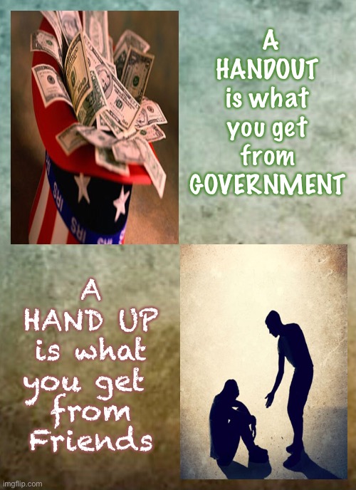 Offer Some ~ Receive Some | A
HANDOUT 
is what 
you get 
from 
GOVERNMENT; A
HAND UP
is what
you get 
from
Friends | image tagged in assistance is accepted on a short term basis,not as a lifestyle,tis better to give than to receive,dont marry the govt | made w/ Imgflip meme maker