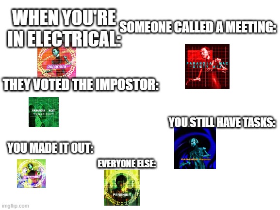 PARANOIAAAAAAAAAAAAAAAAAAAAAAAAAAAAAAAAAAAAAAAAAAAAAAAAAAAAAAAAAAAAAAAAAAAAAAAAAAAAAA | WHEN YOU'RE IN ELECTRICAL:; SOMEONE CALLED A MEETING:; THEY VOTED THE IMPOSTOR:; YOU STILL HAVE TASKS:; YOU MADE IT OUT:; EVERYONE ELSE: | image tagged in blank white template,ddr,paranoia,amogus | made w/ Imgflip meme maker