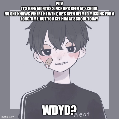 No op oc’s, You/your oc must be 11-14. Can be romance but keep it SFW | POV
IT’S BEEN MONTHS SINCE HE’S BEEN AT SCHOOL
NO ONE KNOWS WHERE HE WENT, HE’S BEEN DEEMED MISSING FOR A LONG TIME. BUT YOU SEE HIM AT SCHOOL TODAY; WDYD? | image tagged in roleplaying | made w/ Imgflip meme maker