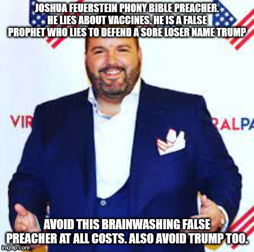 The false preacher who is a fraud and lies about vaccines. | JOSHUA FEUERSTEIN PHONY BIBLE PREACHER. HE LIES ABOUT VACCINES. HE IS A FALSE PROPHET WHO LIES TO DEFEND A SORE LOSER NAME TRUMP; AVOID THIS BRAINWASHING FALSE PREACHER AT ALL COSTS. ALSO AVOID TRUMP TOO. | image tagged in joshua feuerstein,vaccines,covid19,dumb people,fraud,election fraud | made w/ Imgflip meme maker