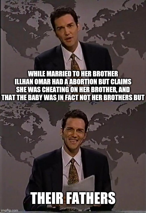 Now that it's proven Illhan Omar married her brother, I'm waiting for this story to come out | WHILE MARRIED TO HER BROTHER ILLHAN OMAR HAD A ABORTION BUT CLAIMS SHE WAS CHEATING ON HER BROTHER, AND THAT THE BABY WAS IN FACT NOT HER BROTHERS BUT; THEIR FATHERS | image tagged in illhan omar,norm macdonald,democrats | made w/ Imgflip meme maker