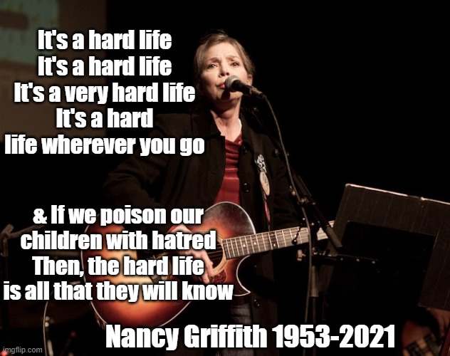 Nanci Griffith RIP-  It's a hard life wherever you go | It's a hard life
It's a hard life
It's a very hard life
It's a hard life wherever you go; & If we poison our children with hatred
Then, the hard life is all that they will know; Nancy Griffith 1953-2021 | image tagged in poverty,conflict,singers,world hunger,rip | made w/ Imgflip meme maker