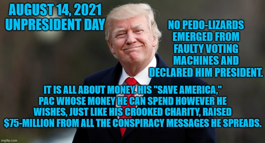 They had to return $12.5-million he scammed from his cultists in the process. | NO PEDO-LIZARDS EMERGED FROM FAULTY VOTING MACHINES AND DECLARED HIM PRESIDENT. AUGUST 14, 2021
UNPRESIDENT DAY; IT IS ALL ABOUT MONEY. HIS "SAVE AMERICA," PAC WHOSE MONEY HE CAN SPEND HOWEVER HE WISHES, JUST LIKE HIS CROOKED CHARITY, RAISED $75-MILLION FROM ALL THE CONSPIRACY MESSAGES HE SPREADS. | image tagged in politics | made w/ Imgflip meme maker