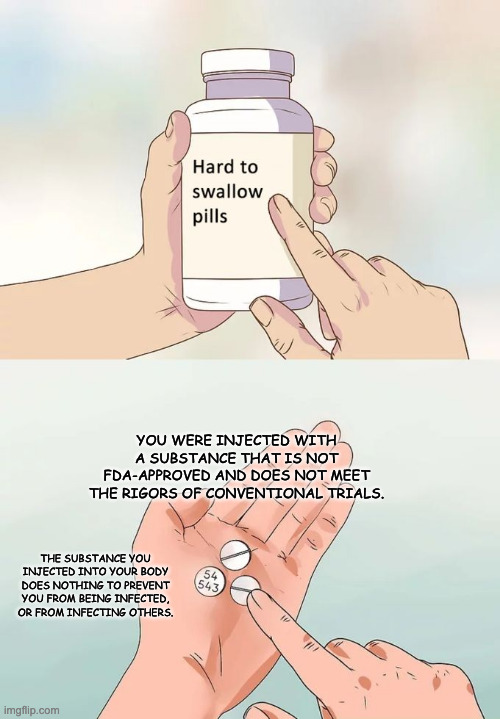 Hard To Swallow Pills | YOU WERE INJECTED WITH A SUBSTANCE THAT IS NOT FDA-APPROVED AND DOES NOT MEET THE RIGORS OF CONVENTIONAL TRIALS. THE SUBSTANCE YOU INJECTED INTO YOUR BODY DOES NOTHING TO PREVENT YOU FROM BEING INFECTED, OR FROM INFECTING OTHERS. | image tagged in memes,hard to swallow pills,pandemic,covid-19,vaccines | made w/ Imgflip meme maker