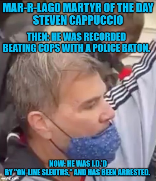 He is one of the cowards who attacked Officer Daniel Hodges. | MAR-R-LAGO MARTYR OF THE DAY
STEVEN CAPPUCCIO; THEN: HE WAS RECORDED BEATING COPS WITH A POLICE BATON. NOW: HE WAS I.D.'D BY "ON-LINE SLEUTHS," AND HAS BEEN ARRESTED. | image tagged in politics | made w/ Imgflip meme maker