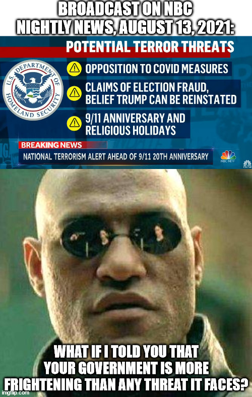 BROADCAST ON NBC NIGHTLY NEWS, AUGUST 13, 2021:; WHAT IF I TOLD YOU THAT YOUR GOVERNMENT IS MORE FRIGHTENING THAN ANY THREAT IT FACES? | image tagged in what if i told you | made w/ Imgflip meme maker