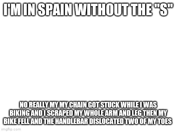 Blank White Template | I'M IN SPAIN WITHOUT THE "S"; NO REALLY MY MY CHAIN GOT STUCK WHILE I WAS BIKING AND I SCRAPED MY WHOLE ARM AND LEG THEN MY BIKE FELL AND THE HANDLEBAR DISLOCATED TWO OF MY TOES | image tagged in blank white template | made w/ Imgflip meme maker