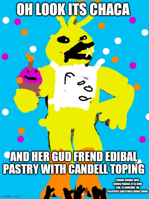 Chica The Chicken | OH LOOK ITS CHACA; AND HER GUD FREND EDIBAL PASTRY WITH CANDELL TOPING; EVRONE KNOWS THER ICONIC PHARSE IT IS NOW TIME TO CONSUME THE PASYERYES AND OTHER EDIBAL FOODS | image tagged in chica the chicken | made w/ Imgflip meme maker