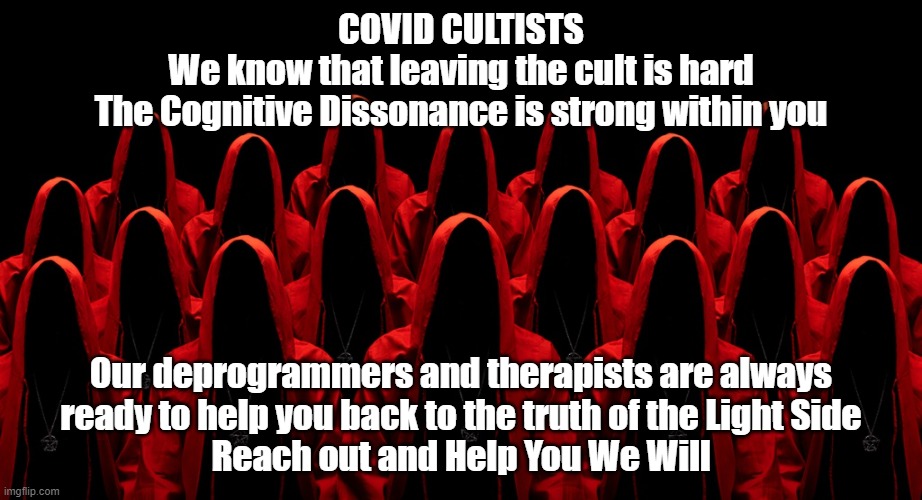 Leaving the Covid Cult | COVID CULTISTS
We know that leaving the cult is hard
The Cognitive Dissonance is strong within you; Our deprogrammers and therapists are always
ready to help you back to the truth of the Light Side
Reach out and Help You We Will | image tagged in covid | made w/ Imgflip meme maker