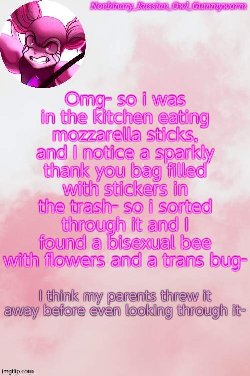 Its so cuteeee | Omg- so i was in the kitchen eating mozzarella sticks, and I notice a sparkly thank you bag filled with stickers in the trash- so i sorted through it and I found a bisexual bee with flowers and a trans bug-; I think my parents threw it away before even looking through it- | image tagged in gummyworm spinel temp by jummy | made w/ Imgflip meme maker