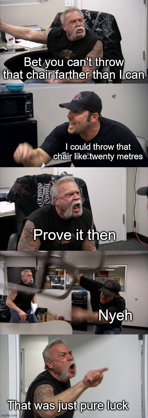 nyeh | Bet you can't throw that chair farther than I can; I could throw that chair like twenty metres; Prove it then; Nyeh; That was just pure luck | image tagged in memes,american chopper argument,some guy throwing a chair twenty metres for some reason idrk | made w/ Imgflip meme maker
